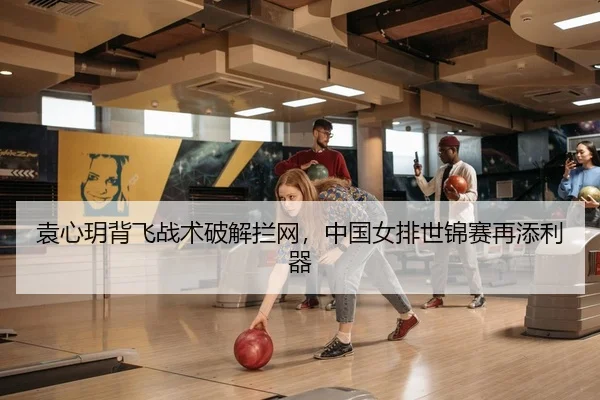 袁心玥背飞战术破解拦网，中国女排世锦赛再添利器